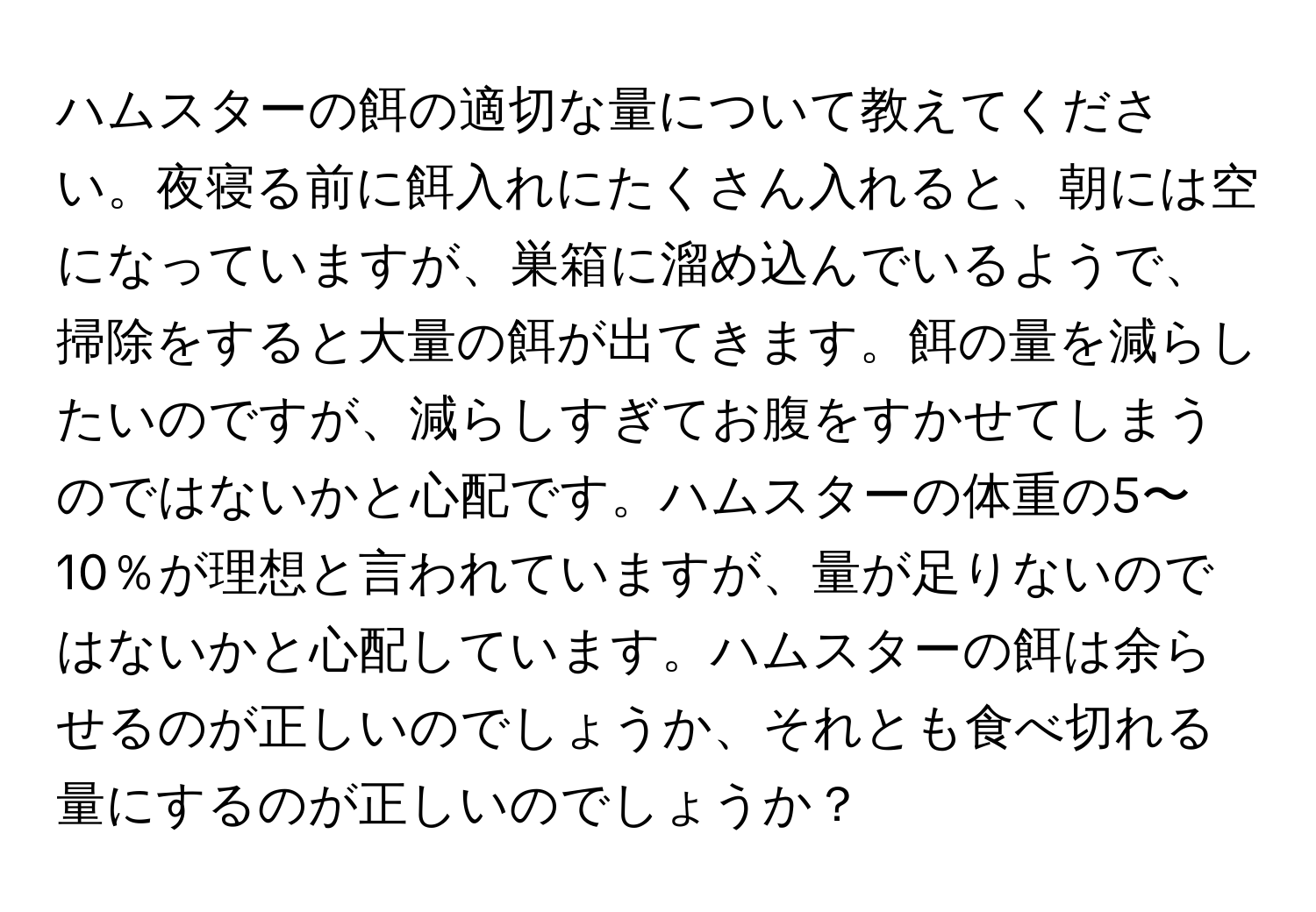 ハムスターの餌の適切な量について教えてください。夜寝る前に餌入れにたくさん入れると、朝には空になっていますが、巣箱に溜め込んでいるようで、掃除をすると大量の餌が出てきます。餌の量を減らしたいのですが、減らしすぎてお腹をすかせてしまうのではないかと心配です。ハムスターの体重の5〜10％が理想と言われていますが、量が足りないのではないかと心配しています。ハムスターの餌は余らせるのが正しいのでしょうか、それとも食べ切れる量にするのが正しいのでしょうか？