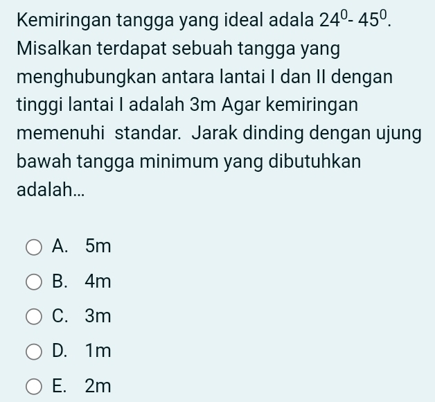 Kemiringan tangga yang ideal adala 24^0-45^0. 
Misalkan terdapat sebuah tangga yang
menghubungkan antara lantai I dan II dengan
tinggi lantai I adalah 3m Agar kemiringan
memenuhi standar. Jarak dinding dengan ujung
bawah tangga minimum yang dibutuhkan
adalah...
A. 5m
B. 4m
C. 3m
D. 1m
E. 2m