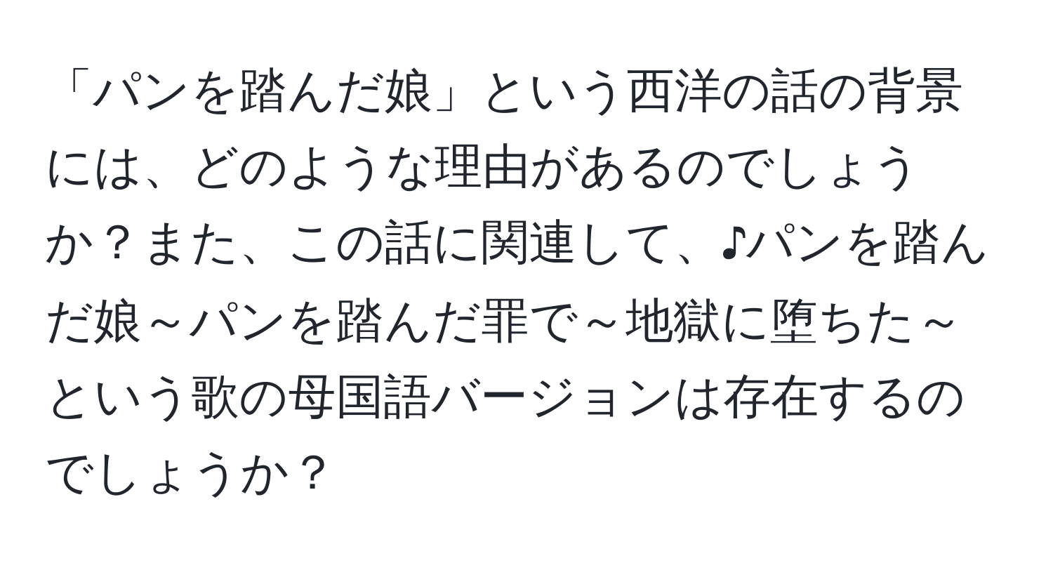 「パンを踏んだ娘」という西洋の話の背景には、どのような理由があるのでしょうか？また、この話に関連して、♪パンを踏んだ娘～パンを踏んだ罪で～地獄に堕ちた～という歌の母国語バージョンは存在するのでしょうか？