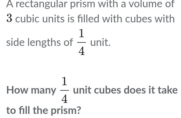 A rectangular prism with a volume of
3 cubic units is filled with cubes with 
side lengths of  1/4  unit. 
How many  1/4  unit cubes does it take 
to fill the prism?