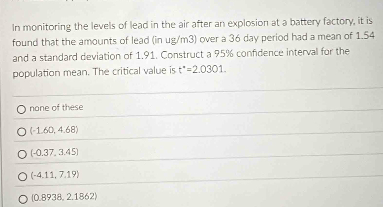 In monitoring the levels of lead in the air after an explosion at a battery factory, it is
found that the amounts of lead (in ug/m3) over a 36 day period had a mean of 1.54
and a standard deviation of 1.91. Construct a 95% confdence interval for the
population mean. The critical value is t^*=2.0301.
none of these
(-1.60,4.68)
(-0.37,3.45)
(-4.11,7.19)
(0.8938,2.1862)