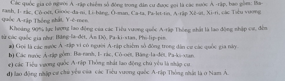 Các quốc gia có người Ả -rập chiếm số đông trong dân cư được gọi là các nước Ả -rập, bao gồm: Ba- 
ranh, I- rắc, Cô-oét, Gioóc-đa-ni, Li-băng, Ô-man, Ca-ta, Pa-let-tin, A-rập Xê-út, Xi-ri, các Tiểu vương 
quốc A-rập Thống nhất, Y -ê-men. 
Khoảng 90% lực lượng lao động của các Tiểu vương quốc A-rập Thống nhất là lao động nhập cư, đến 
từ các quốc gia như: Băng-la-đét, Ấn Độ, Pa-ki-xtan, Phi-lip-pin. 
a) Gọi là các nước Ả -rập vì có người Ả-rập chiếm số đông trong dân cư các quốc gia này. 
b) Các nước Ả-rập gồm: Ba-ranh, I- rắc, Cô-oét, Băng-la-đét, Pa-ki-xtan. 
c) các Tiểu vương quốc A-rập Thống nhất lao động chủ yếu là nhập cư. 
d) lao động nhập cư chủ yếu của các Tiểu vương quốc A-rập Thống nhất là ở Nam Á.