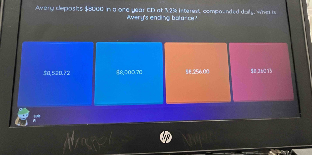 Avery deposits $8000 in a one year CD at 3.2% interest, compounded daily. What is
Avery's ending balance?
$8,528.72 $8,000.70 $8,256.00 $8,260.13
Luis
A