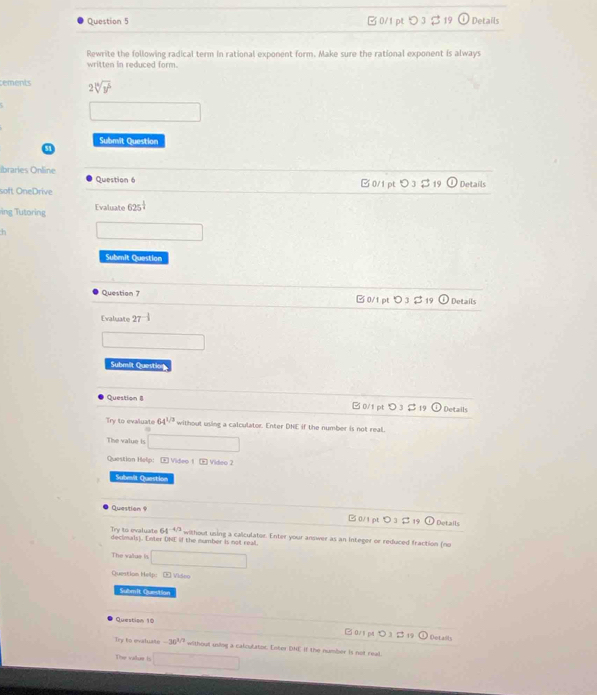 B 0/1 pt つ 3 $ 19 Details
Rewrite the following radical term In rational exponent form. Make sure the rational exponent is always
written in reduced form.
tements 2sqrt[8](y^5)
Submit Question
ibraries Online B0/1 pt O 3 Details
Question 6
soft OneDrive
ing Tutoring Evaluate 625^(frac 1)4
Submit Quastion
Question 7 B0/1 pt O1 Details
Evaluate 27^(-frac 1)3
Submit Question
Question B 0/1 pt 19 Details
Try to evaluate 64^(1/3) without using a calculator. Enter DNE if the number is not real.
The value is □ 
Question Helip: E Video 1 5 Video 2
Subesit Question
Question S 19 Details
0/1 pt O 3
Try to evaluate 64^(-4/2)
declimals). Enter DNE if the number is not real. withoul using a calculator. Enter your answer as an integer or reduced fraction (no
The vatue is overline 1/2x+sqrt(x+1)
Question Help: E Video
Submit Quection
Question 10 □ 0/1 pt > 3 (0 
3 1 Detaiis
Try to evatuate -30^(1/2) withoul using a calculatoc: Enter DHE if the number is not real.
The value ls □