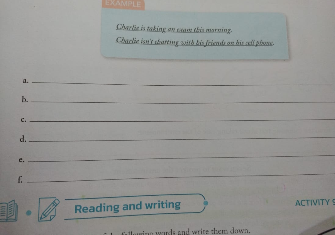 EXAMPLE 
Charlie is taking an exam this morning. 
Charlie isn't chatting with his friends on his cell phone. 
a._ 
b._ 
c. 
_ 
d. 
_ 
e. 
_ 
f. 
_ 
_ 
Reading and writing ACTIVITY S 
owing words and write them down.