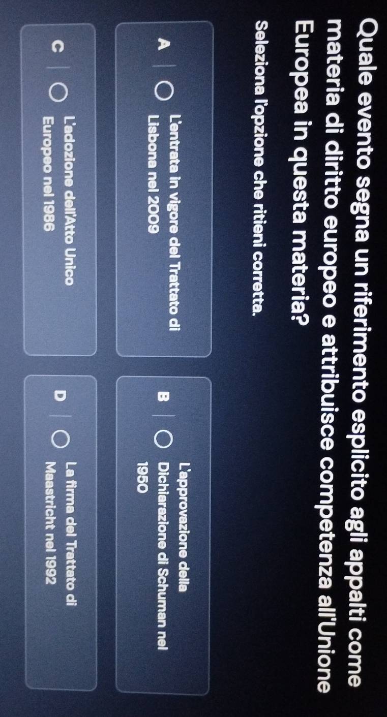 Quale evento segna un riferimento esplicito agli appalti come
materia di diritto europeo e attribuisce competenza all'Unione
Europea in questa materia?
Seleziona l'opzione che ritieni corretta.
L'entrata in vigore del Trattato di
L'approvazione della
B
A Dichiarazione di Schuman nel
Lisbona nel 2009
1950
L'adozione dell'Atto Unico La firma del Trattato di
D
Europeo nel 1986 Maastricht nel 1992