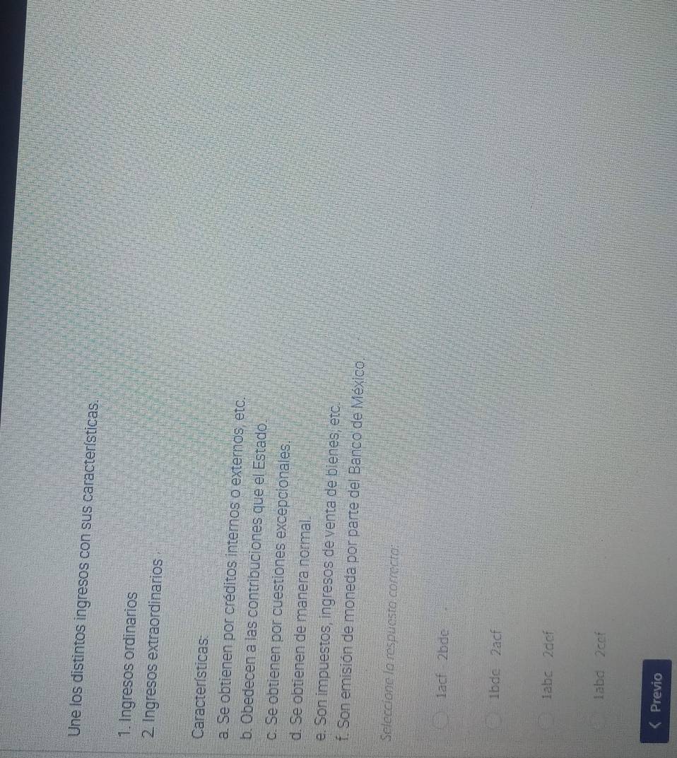 Une los distintos ingresos con sus características.
1. Ingresos ordinarios
2. Ingresos extraordinarios
Características:
a. Se obtienen por créditos internos o externos, etc.
b. Obedecen a las contribuciones que el Estado.
c. Se obtienen por cuestiones excepcionales.
d. Se obtienen de manera normal.
e. Son impuestos, ingresos de venta de bienes, etc.
f. Son emisión de moneda por parte del Banco de México.
Seleccione la respuesta correcta
1acf 2bde
1bde 2acf
labc 2def
labd 2cef
Previo