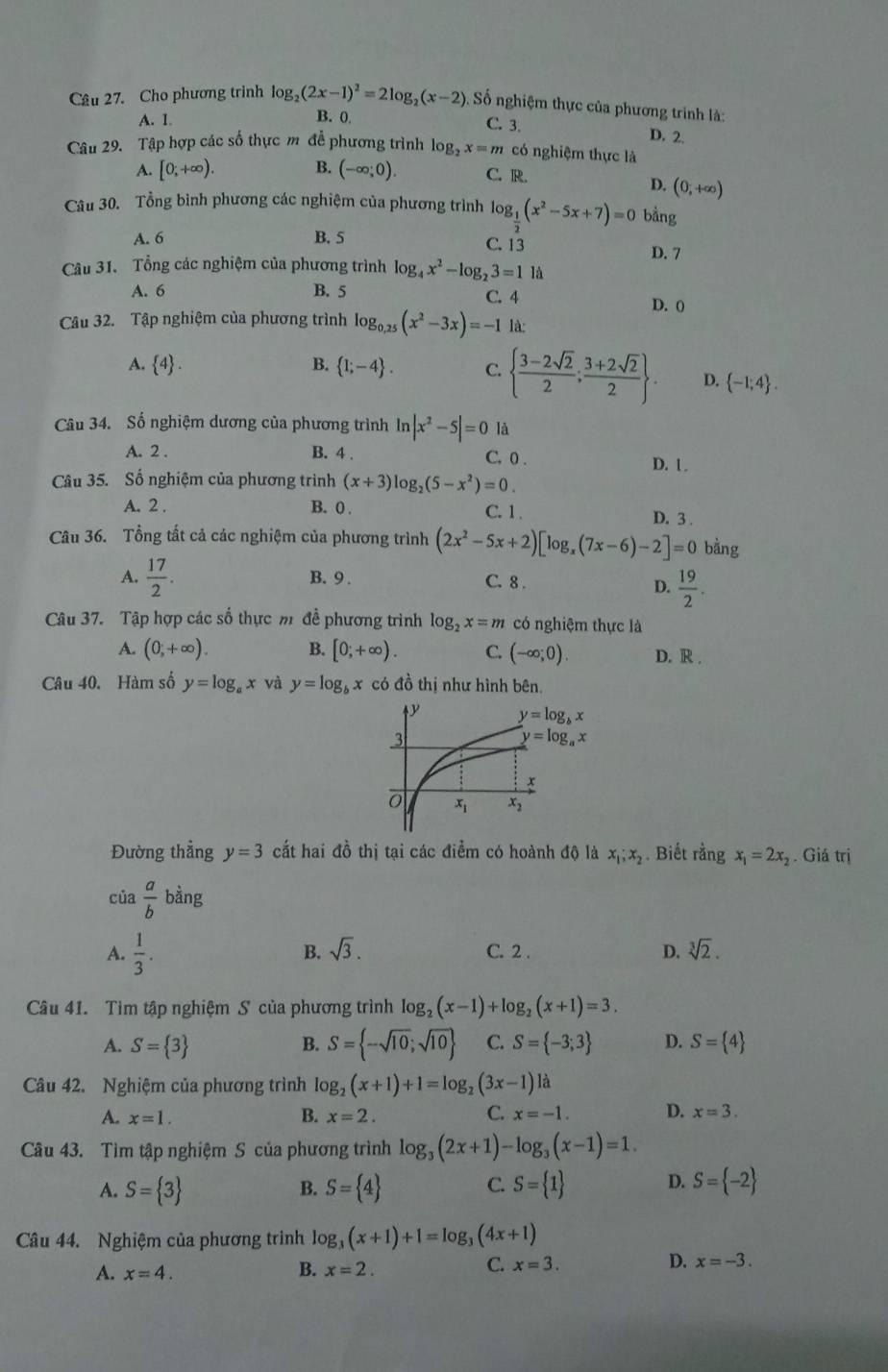 Cho phương trình log _2(2x-1)^2=2log _2(x-2) Số nghiệm thực của phương trình là:
B. 0
A. 1 C. 3. D. 2.
Câu 29. Tập hợp các số thực m để phương trình log _2x=m có nghiệm thực là
A. [0;+∈fty ). B. (-∈fty ;0). C. R.
D. (0,+∈fty )
Câu 30. Tổng bình phương các nghiệm của phương trình log _ 1/2 (x^2-5x+7)=0 bằng
A. 6 B. 5 C. 13 D. 7
Câu 31. Tổng các nghiệm của phương trình log _4x^2-log _23=11
A. 6 B. 5 C. 4 D. 0
Câu 32. Tập nghiệm của phương trình log _0.25(x^2-3x)=-1 là:
A.  4 . B.  1;-4 . C.   (3-2sqrt(2))/2 ; (3+2sqrt(2))/2  . D.  -1;4 .
Câu 34. Số nghiệm dương của phương trình In |x^2-5|=0 là
A. 2 . B. 4 . C. 0 .
D. l .
Câu 35. Số nghiệm của phương trình (x+3)log _2(5-x^2)=0.
A. 2 . B. 0
C. 1. D. 3 
Câu 36. Tổng tất cả các nghiệm của phương trình (2x^2-5x+2)[log _x(7x-6)-2]=0 bằng
A.  17/2 . B. 9 . C. 8 .
D.  19/2 .
Câu 37. Tập hợp các số thực m đề phương trình log _2x=m có nghiệm thực là
A. (0,+∈fty ). B. [0;+∈fty ). C. (-∈fty ;0). D. R .
Câu 40. Hàm số y=log _ax và y=log _bx có đồ thị như hình bên.
Đường thẳng y=3 cất hai đồ thị tại các điểm có hoành độ là x_1;x_2. Biết rằng x_1=2x_2. Giá trị
của  a/b  bằng
B. sqrt(3).
A.  1/3 . C. 2 . D. sqrt[3](2).
Câu 41. Tìm tập nghiệm S của phương trình log _2(x-1)+log _2(x+1)=3.
A. S= 3 B. S= -sqrt(10);sqrt(10) C. S= -3;3 D. S= 4
Câu 42. Nghiệm của phương trình log _2(x+1)+1=log _2(3x-1)la
C.
A. x=1. B. x=2. x=-1. D. x=3.
Câu 43. Tìm tập nghiệm S của phương trình log _3(2x+1)-log _3(x-1)=1
A. S= 3 S= 4 S= 1 D. S= -2
B.
C.
Câu 44. Nghiệm của phương trình log _3(x+1)+1=log _3(4x+1)
A. x=4. B. x=2.
C. x=3.
D. x=-3.