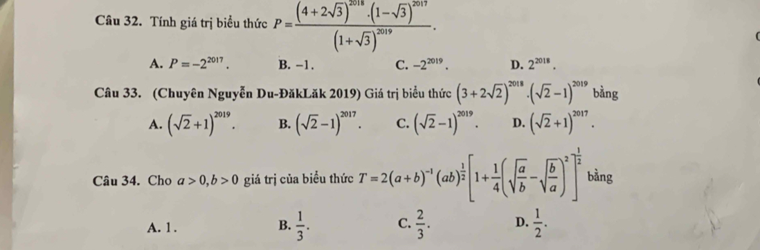 Tính giá trị biểu thức P=frac (4+2sqrt(3))^2018· (1-sqrt(3))^2017(1+sqrt(3))^2019.
A. P=-2^(2017). B. -1. C. -2^(2019). D. 2^(2018). 
Câu 33. (Chuyên Nguyễn Du-ĐăkLăk 2019) Giá trị biểu thức (3+2sqrt(2))^2018· (sqrt(2)-1)^2019 bằng
A. (sqrt(2)+1)^2019. B. (sqrt(2)-1)^2017. C. (sqrt(2)-1)^2019. D. (sqrt(2)+1)^2017. 
Câu 34. Cho a>0, b>0 giá trị của biểu thức T=2(a+b)^-1(ab)^ 1/2 [1+ 1/4 (sqrt(frac a)b-sqrt(frac b)a)^2]^ 1/2  bằng
A. 1. B.  1/3 . C.  2/3 . D.  1/2 .