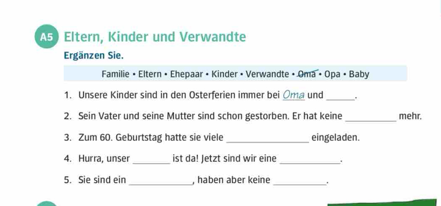 A5) Eltern, Kinder und Verwandte 
Ergänzen Sie. 
Familie • Eltern • Ehepaar • Kinder • Verwandte • Oma • Opa • Baby 
1. Unsere Kinder sind in den Osterferien immer bei Oma und_ 
2. Sein Vater und seine Mutter sind schon gestorben. Er hat keine_ mehr. 
3. Zum 60. Geburtstag hatte sie viele _eingeladen. 
4. Hurra, unser _ist da! Jetzt sind wir eine_ 
5. Sie sind ein _, haben aber keine_ 
.