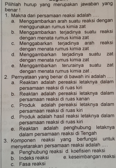 Pilihlah hurup yang merupakan jawaban yang
benar !
1. Makna dari persamaan reaksi adalah ....
a. Menggambarkan arah suatu reaksi dengan
menggunakan rumus kimia zat
b. Menggambarkan terjadinya suatu reaksi
dengan menata rumus kimia zat
c. Menggabarkan terjadinya arah reaksi
dengan menata rumus kimia zat
d. Menggambarkan terjadinya suatu zat
dengan menata rumus kimia zat
e. Menggambarkan terurainya suatu zat
dengan menata rumus kimia zat .
2. Pernyataan yang benar di bawah ini adalah ….
a. Reaktan adalah pereaksi letaknya dalam
persamaan reaksi di ruas kiri
b. Reaktan adalah pereaksi letaknya dalam
persamaan reaksi di ruas kanan
c. Produk adalah pereaksi letaknya dalam
persamaan reaksi di ruas kiri
d. Produk adalah hasil reaksi letaknya dalam
persamaan reaksi di ruas kiri
e. Reaktan adalah penghubung letaknya
dalam persamaan reaksi di Tengah
3. Komponen reaksi yang berfungsi untuk
menyetarakan persamaan reaksi adalah ....
a. Penghubung reaksi d. koefisien reaksi
b. Indeks reaksi e. keseimbangan reaksi
c. Fasa reaksi