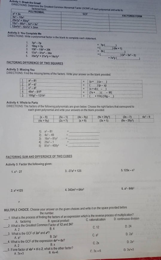 Activity 1: Break the Great! DIRECTIONS: Determine the Greatest Com
DIRECTIONS: Write a polynomial factor in the blank to complete each statement
1. 7p^2-7p _ _ )(6x+1)
2. 18xy+3y
=7p
=
3. 15t^3-15t^2+20t = 5 (
4. 17x^5-51x^4-34x
_
5. 35x^5y^2+21x^4y+14x^3y^2 = (_ )(x^4-3x^3-2)
=7x^2y _
FACTORING DIFFERENCE OF TWO SQUARES
Activity 3: Missing You
DIRECTIONS: Find the missing terms of the factors. Write your answer on the blank provided
Activity 4: Whole to Parts
DIRECTIONS: The factors of the following polynomials are given below. Choose the right factors that correspond to
each given polynomial and write your answers on the blank provided
1) x^2-81
_
2) 4x^2-49
_
3) 16x^2-81y^2 :_
4) 25x^2-1
_
5) 81x^2-400y^4 5_
FACTORING SUM AND DIFFERENCE OF TWO CUBES
Activity 5: Factor the following given:
1. x^3-27
3. -27a^3+125 5. 125x-x^3
2. x^3+125 4. 343m^3+64n^3 6. a^3-64b^3
MULTIPLE CHOICE. Choose your answer on the given choices and write it on the space provided before
the number.
_
1. What is the process of finding the factors of an expression which is the reverse process of multiplication?
A. factoring B. special product C. rationalization D. continuous division
_2. What is the Greatest Common Factor of 12 and 24? C. 12 D. 24
A. 2 B. 4
3. What is the CF of 2a^3 and a^6?
_A a^3 B. 2a^3 C. a^6 D. 2a^5
_4. What is the GCF of the expression 4x^4+6x? C. 2x D. 2x^4
A. 2 B. x
_
5. If one factor of 4x^2+6is2 , what is the other factor?
C. 2x+6 D. 2x^3+3
A. 2x+3 B. 4x+6