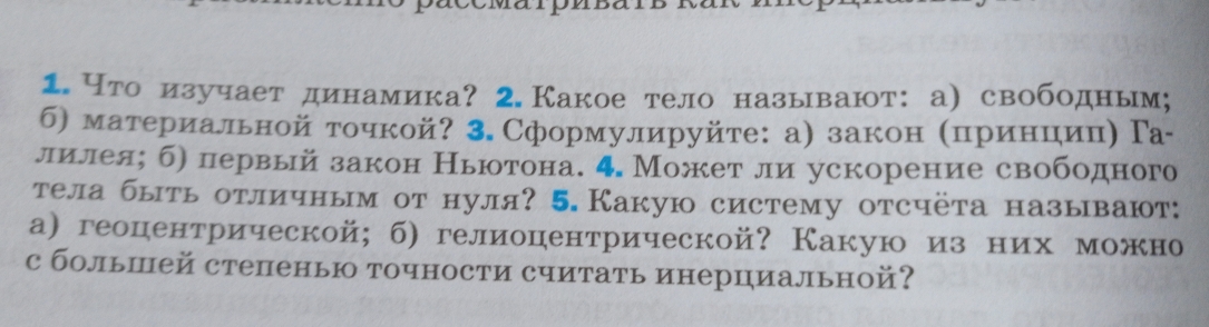 Что изучает динамика? 2. Какое тело называют:а) свободным; 
б) материальной точкой? 3.Сформулируйте: а) закон ΚприенцηицηΓа- 
лилея; б) первый закон Ньюотона. 4. Может ли ускорение свободного 
тела быть отличным от нуля? 5. Какую систему отсчёта называют: 
а)геоцентрической; б) гелиоцентрической? Какую изних можно 
с большей степенью точности считать инерциальной?