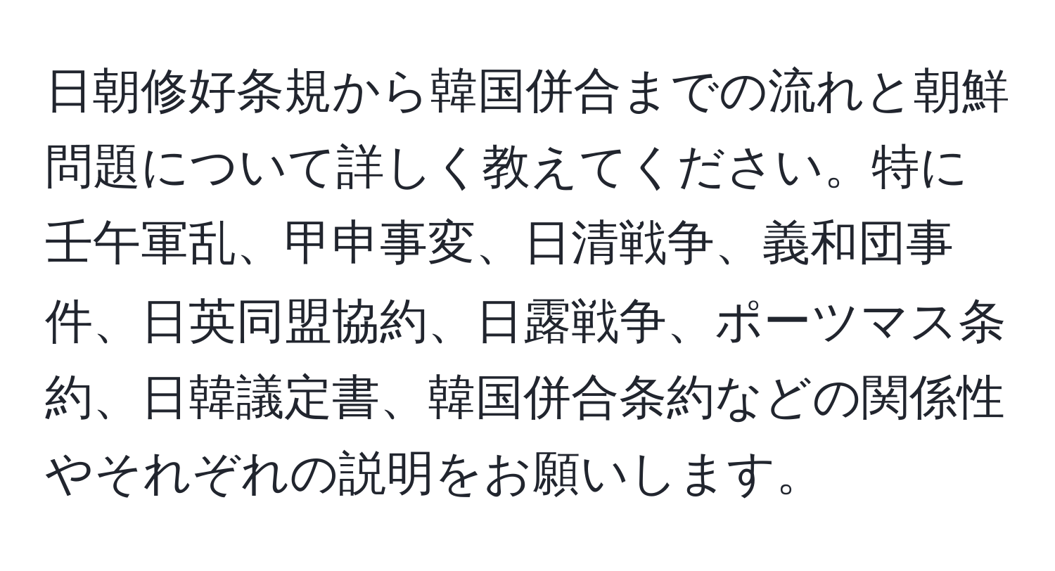 日朝修好条規から韓国併合までの流れと朝鮮問題について詳しく教えてください。特に壬午軍乱、甲申事変、日清戦争、義和団事件、日英同盟協約、日露戦争、ポーツマス条約、日韓議定書、韓国併合条約などの関係性やそれぞれの説明をお願いします。