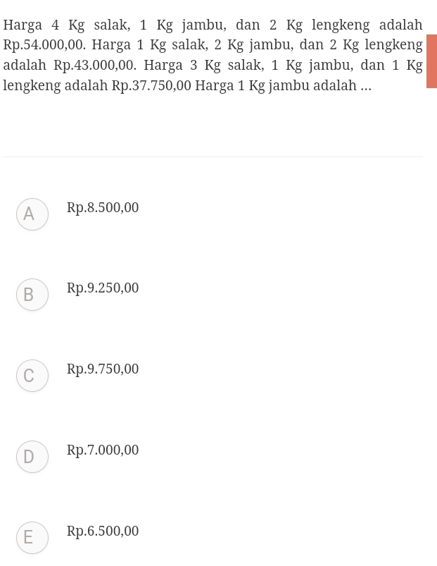 Harga 4 Kg salak, 1 Kg jambu, dan 2 Kg lengkeng adalah
Rp.54.000,00. Harga 1 Kg salak, 2 Kg jambu, dan 2 Kg lengkeng
adalah Rp.43.000,00. Harga 3 Kg salak, 1 Kg jambu, dan 1 Kg
lengkeng adalah Rp.37.750,00 Harga 1 Kg jambu adalah ...
A Rp.8.500,00
B Rp.9.250,00
C Rp.9.750,00
D Rp.7.000,00
E Rp.6.500,00