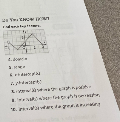 Do You KNOW HOW? 
Find each key feature. 
4. domain 
5. range 
6. x-intercept(s) 
7. y-intercept(s) 
8. interval(s) where the graph is positive 
9. interval(s) where the graph is decreasing 
10. interval(s) where the graph is increasing