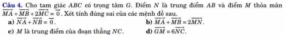 Cho tam giác ABC có trọng tâm G. Điểm N là trung điểm AB và điểm M thỏa mãn
vector MA+vector MB+2vector MC=vector 0. Xét tính đúng sai của các mệnh đề sau. 
a) vector NA+vector NB=vector 0. b) vector MA+vector MB=2vector MN. 
c) M là trung điểm của đoạn thẳng NC. d) vector GM=6vector NC.