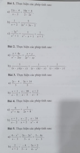 Thực hiện các phép tính sau:
a)  (11x-4)/x-1 + (10x+4)/2-2x .
b)  1/x+2 + 5/2x^2+3x-2 .
c)  (-3x^2)/x^3+1 + 1/x^2-x+1 + 1/x+1 .
Bài 2. Thực hiện các phép tính sau:
a)  (x+4y)/x^2-2xy + (x+y)/2y^2-xy .
b)  1/(x-y)(y-z) + 1/(y-z)(z-x) + 1/(z-x)(x-y) .
Bài 3. Thực hiện các phép tính sau:
a)  (2x-4)/5 + (3x+14)/5 .
b)  (x+1)/x-5 + (x-18)/x-5 + (x+2)/x-5 .
Bài 4. Thực hiện các phép tính sau:
a)  6/x^2+4x + 3/2x+8 .
b)  (x+1)/x-2 + (x-2)/x+2 + (x-14)/x^2-4 .
Bài 5. Thực hiện các phép tinh sau:
a)  (4-x^2)/x-3 + (2x-2x^2)/3-x + (5-4x)/x-3 .
b)  2/x+2 + (-4)/2-x + (5x+2)/4-x^2 .