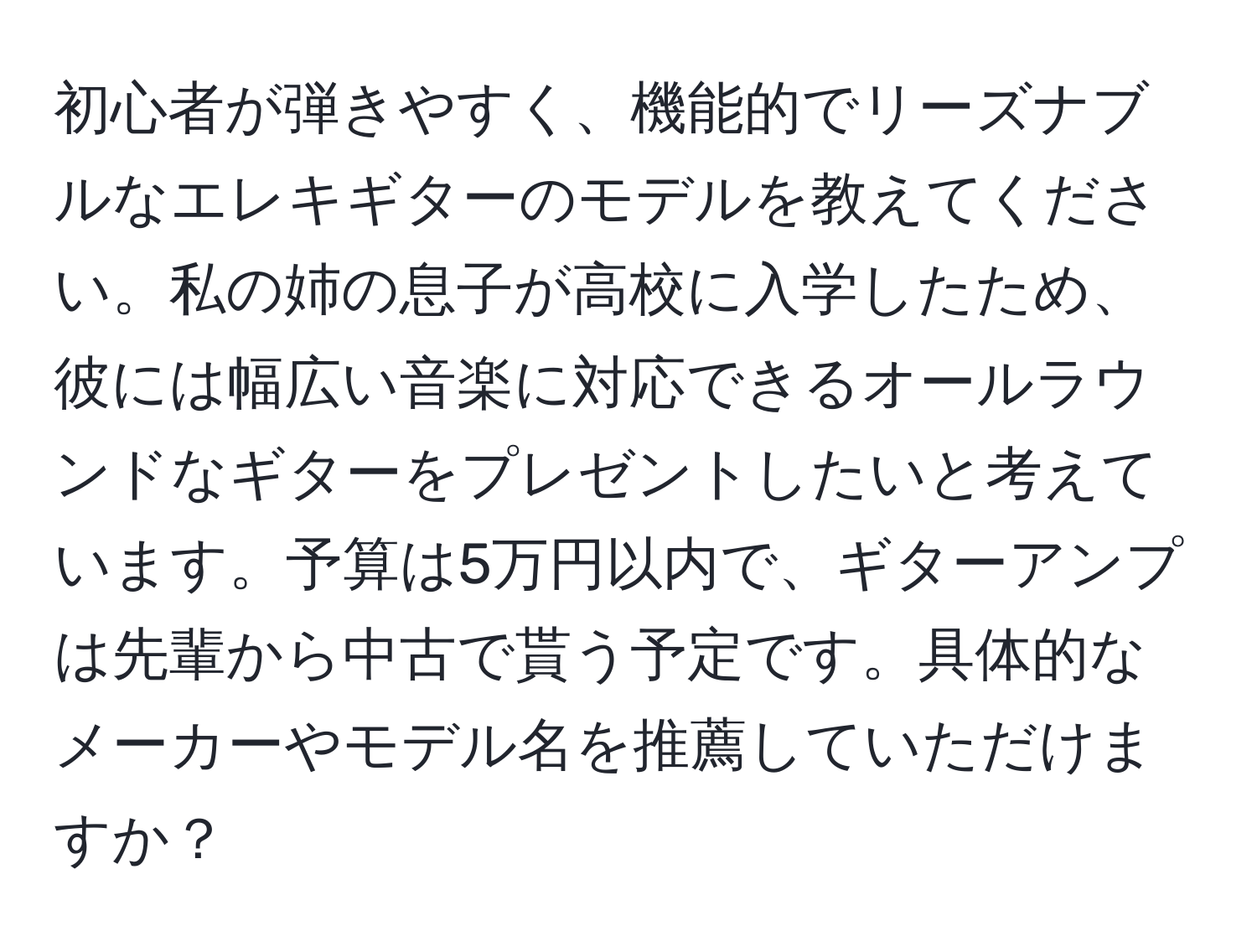 初心者が弾きやすく、機能的でリーズナブルなエレキギターのモデルを教えてください。私の姉の息子が高校に入学したため、彼には幅広い音楽に対応できるオールラウンドなギターをプレゼントしたいと考えています。予算は5万円以内で、ギターアンプは先輩から中古で貰う予定です。具体的なメーカーやモデル名を推薦していただけますか？