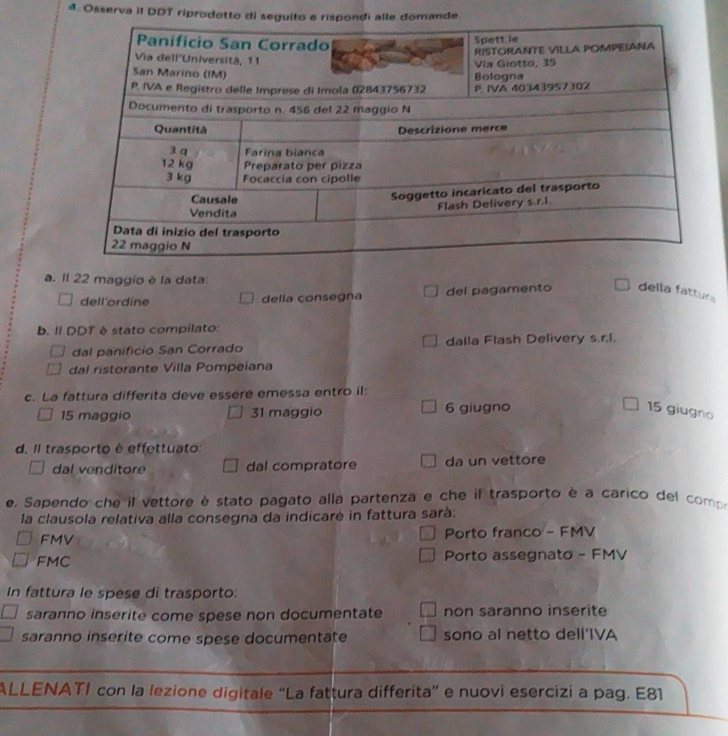 Osserva iI DDT riprodotto di seguille domande.
a. 1l 22 maggio è la data.
dell'ordine della consegna del pagamento
della fattura
b. II DDT è stato compilato:
dal panificio San Corrado dalla Flash Delivery s.r.l.
dal ristorante Villa Pompeiana
c. La fattura differita deve essere emessa entro il:
15 maggio 31 maggio 6 giugno 15 giugno
d. Il trasporto è effettuato:
dal venditor dal compratore da un vettore
e. Sapendo che il vettore è stato pagato alla partenza e che il trasporto è a carico del compo
la clausola relativa alla consegna da indícare in fattura sarà:
FMV Porto franco - FMV
FMC Porto assegnato - FMV
In fattura le spese di trasporto:
saranno inserite come spese non documentate non saranno inserite
saranno inserite come spese documentate sono al netto dell’IVA
ALLENATI con la lezione digitale “La fattura differita” e nuovi esercizi a pag. E81