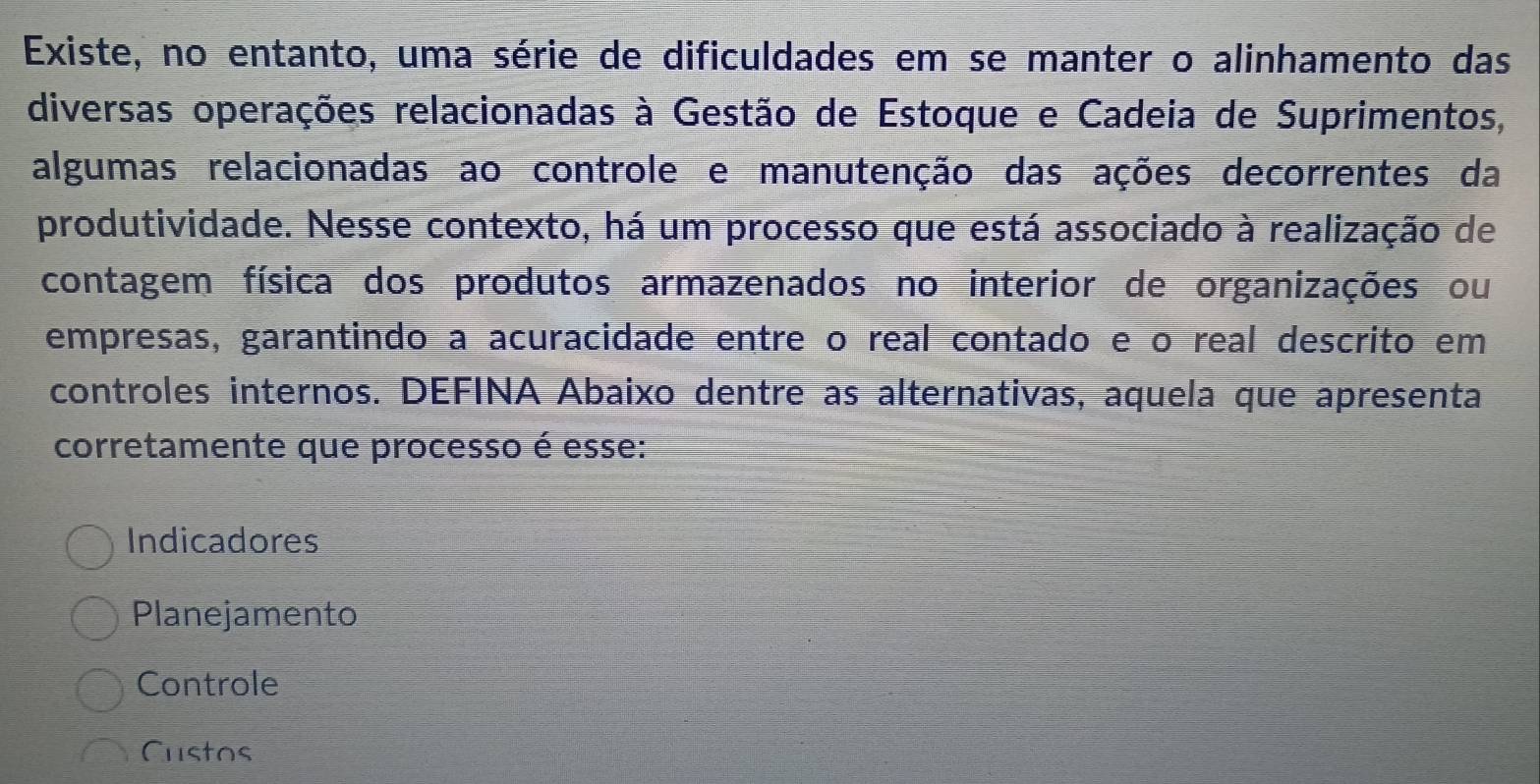 Existe, no entanto, uma série de dificuldades em se manter o alinhamento das
diversas operações relacionadas à Gestão de Estoque e Cadeia de Suprimentos,
algumas relacionadas ao controle e manutenção das ações decorrentes da
produtividade. Nesse contexto, há um processo que está associado à realização de
contagem física dos produtos armazenados no interior de organizações ou
empresas, garantindo a acuracidade entre o real contado e o real descrito em
controles internos. DEFINA Abaixo dentre as alternativas, aquela que apresenta
corretamente que processo é esse:
Indicadores
Planejamento
Controle
Custos