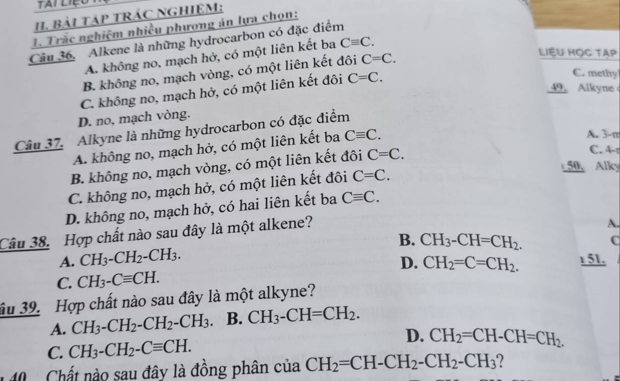 Tai liệo
1I. BàI TáP TRÁC NGHIỆM:
1. Trắc nghiệm nhiều phương án lựa chọn:
Câu 36. Alkene là những hydrocarbon có đặc điểm
A. không no, mạch hở, có một liên kết ba Cequiv C.
B. không no, mạch vòng, có một liên kết đôi C=C. 
Liệu học tạp
49. Alkyne
C. không no, mạch hở, có một liên kết đôi C=C. 
C. methy
D. no, mạch vòng.
Câu 37. Alkyne là những hydrocarbon có đặc điểm
A. không no, mạch hở, có một liên kết ba Cequiv C. 
A. 3-m
50. Alky
B. không no, mạch vòng, có một liên kết đôi C=C. 
C. 4-r
C. không no, mạch hở, có một liên kết đôi C=C.
D. không no, mạch hở, có hai liên kết ba Cequiv C. 
Câu 38. Hợp chất nào sau đây là một alkene?
A.
A. CH_3-CH_2-CH_3. B. CH_3-CH=CH_2.
C
C. CH_3-Cequiv CH. D. CH_2=C=CH_2. 
1 51.
âu 39. Hợp chất nào sau đây là một alkyne?
A. CH_3-CH_2-CH_2-CH_3. B. CH_3-CH=CH_2. 
C. CH_3-CH_2-Cequiv CH.
D. CH_2=CH-CH=CH_2. 
40 . Chất nào sau đây là đồng phân của CH_2=CH-CH_2-CH_2-CH_3