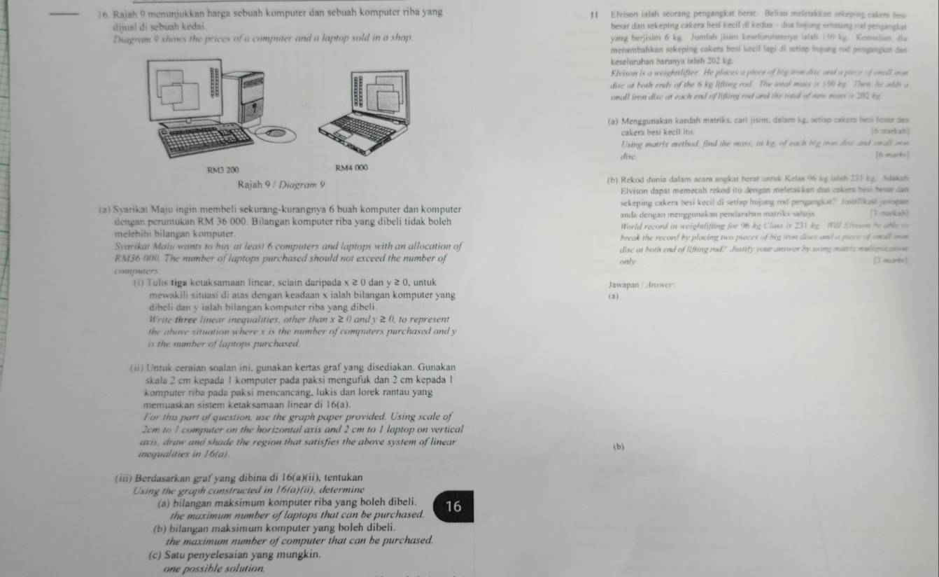 Rajah 9 menunjukkan harga sebuah komputer dan sebuah komputer riba yang ft Elvison ialah seorang pengangkat herat. Beliau meletakkan sekeping cakers how
dijual di sebuah kedai. besar dan sekeping cakera hesi kecif di kedus - dus hujung sehating rod pengangkas
Diagram 9 shows the prices of a computer and a laptop sold in a shop. yang berjisim 6 kg. Jumfah jisim keselurubannya iatsh (50 kg. Kemsdue, dia
menambahkan sekeping cakera besi keeil lagi di setiap huyung rod pengangkar dan
kesefuruhan barunya inlsh 202 kg.
Elvison is a weighttlifier. He places a piece of hig iron die and a piece of snall aon
dise at both ends of the 6 kg lifting rod. The sotal mars is 150 kg. Then, he odds a
anall iron dizc at each end of lifting rod and the total of one mass in 202 bg
(a) Menggunakan kaedah matriks. cari jisim, dalam kg, setisp cakem besi hosar dan
cakera besi kecil itu. [6 markah]
Using matrix method, find the mass, in kg, of each big iron disc and small mon
dise. [6 mart=]
(h) Rekod dunia dalam acara anykat berat untuk Kelas 96 kg ialsh 271 kg. Adakah
Elvison dapat memecah rekod itu dengan meletakkan dus cakers hes besar dan
(a) Syarikat Maju ingin membeli sekurang-kurangnya 6 buah komputer dan komputer sekeping cakera besi kecil di setiap hujung rod pengangkat? Austifikasi jawapan [T markah)
dengan peruntukan RM 36 000. Bilangan komputer riba yang dibeli tidak boleh anda dengan menggunakan pendarahan matriks sahaja.
World record in weightlifting for 96 kg Class is 231 kg. Will Eivson be able o
melebihi bilangan komputer. break the record by placing two pieces of big iron dises and a piece of small arn
Svarikat Maiu wants to buy at least 6 computers and laptops with an allocation of dise at both end of lifting rod? Justify your answer by soing matric muliplication
RM36 000. The number of laptops purchased should not exceed the number of [3 murbs]
only
computers
(i) Tulis tiga ketaksamaan linear, sclain daripada x ≥ 0 dan y ≥ 0, untuk Jawapan / Answer.
mewakili situasí di atas dengan keadaan x ialah bilangan komputer yang (2)
diheli dan y ialah bilangan komputer riba yang dibeli.
Write three linear inequalities, other than x ≥ ( and y ≥0, to represent
the above situation where x is the number of computers purchased and y
is the mumber of laptops purchased.
(ii) Untuk ceraian soalan ini, gunakan kertas graf yang disediakan. Gunakan
skala 2 cm kepada 1 komputer pada paksi mengufuk dan 2 cm kepada 1
komputer riba pada paksi mencancang, lukis dan lorek rantau yang
memuaskan sistem ketaksamaan linear di 16(a).
For this part of question, use the graph paper provided. Using scale of
2cm to 1 computer on the horizontal axis and 2 cm to 1 laptop on vertical
axis, draw and shade the region that satisfies the above system of linear (b)
incqualities in 16(a).
(iii) Berdasarkan graf yang dibina di 16(a)(ii), tentukan
Using the graph constructed in 16(a)(ii), determine
(a) bilangan maksimum komputer riba yang boleh dibeli. 16
the maximum number of laptops that can be purchased.
(b) bilangan maksimum komputer yang boleh dibeli.
the maximum number of computer that can be purchased.
(c) Satu penyelesaian yang mungkin.
one possible solution