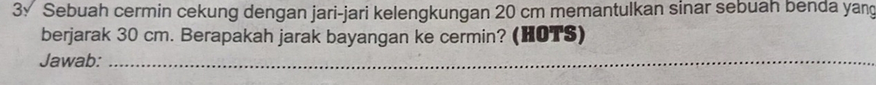 3√ Sebuah cermin cekung dengan jari-jari kelengkungan 20 cm memantulkan sinar sebuah benda yang 
berjarak 30 cm. Berapakah jarak bayangan ke cermin? (HOTS) 
Jawab:_ 
_