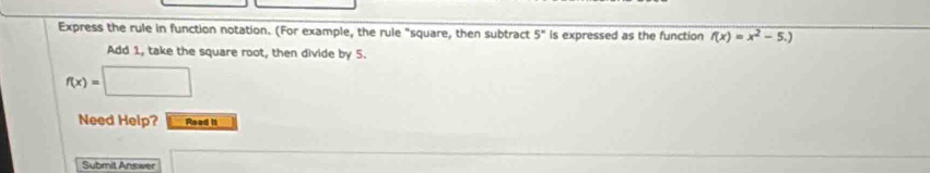 Express the rule in function notation. (For example, the rule "square, then subtract 5° is expressed as the function f(x)=x^2-5.)
Add 1, take the square root, then divide by 5.
f(x)=□
Need Help? Read II 
Submit Answer