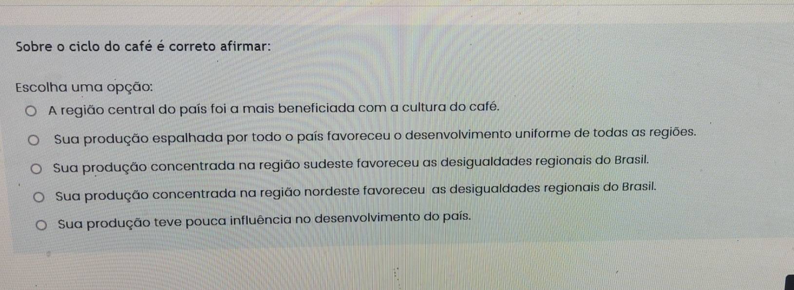 Sobre o ciclo do café é correto afirmar:
Escolha uma opção:
A região central do país foi a mais beneficiada com a cultura do café.
Sua produção espalhada por todo o país favoreceu o desenvolvimento uniforme de todas as regiões.
Sua produção concentrada na região sudeste favoreceu as desigualdades regionais do Brasil.
Sua produção concentrada na região nordeste favoreceu as desigualdades regionais do Brasil.
Sua produção teve pouca influência no desenvolvimento do país.