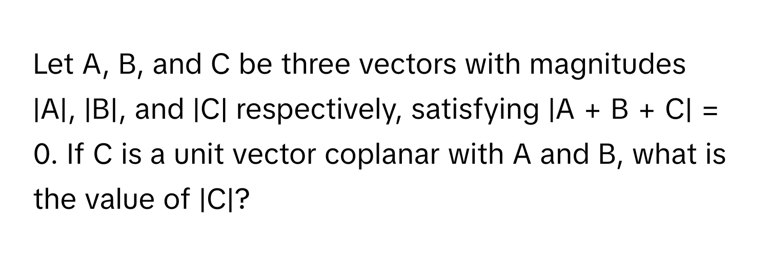 Let A, B, and C be three vectors with magnitudes |A|, |B|, and |C| respectively, satisfying |A + B + C| = 0. If C is a unit vector coplanar with A and B, what is the value of |C|?