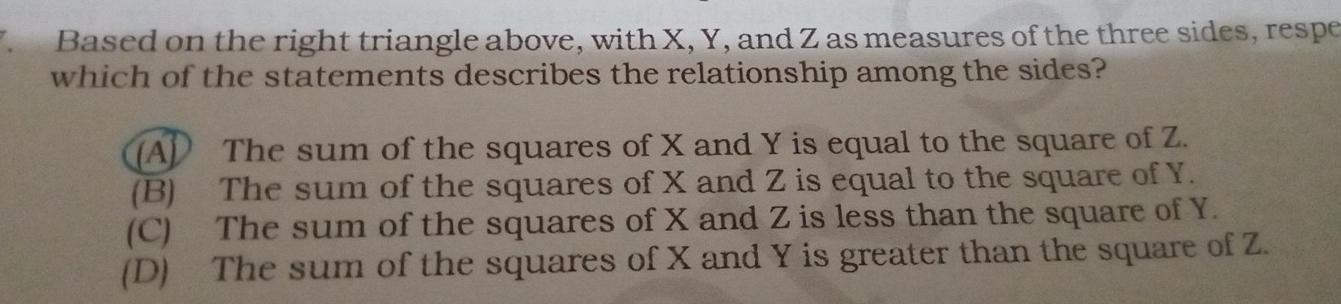 Based on the right triangle above, with X, Y, and Z as measures of the three sides, respe
which of the statements describes the relationship among the sides?
(A) The sum of the squares of X and Y is equal to the square of Z.
(B) The sum of the squares of X and Z is equal to the square of Y.
(C) The sum of the squares of X and Z is less than the square of Y.
(D) The sum of the squares of X and Y is greater than the square of Z.