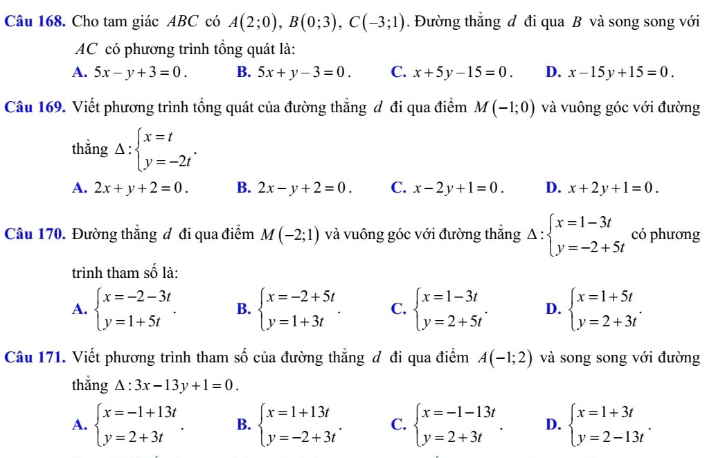 Cho tam giác ABC có A(2;0),B(0;3),C(-3;1). Đường thẳng đ đi qua B và song song với
AC có phương trình tổng quát là:
A. 5x-y+3=0. B. 5x+y-3=0. C. x+5y-15=0. D. x-15y+15=0.
Câu 169. Viết phương trình tổng quát của đường thẳng đ đi qua điểm M(-1;0) và vuông góc với đường
thắng Delta :beginarrayl x=t y=-2tendarray. .
A. 2x+y+2=0. B. 2x-y+2=0. C. x-2y+1=0. D. x+2y+1=0.
Câu 170. Đường thẳng đô đi qua điểm M(-2;1) và vuông góc với đường thắng Delta :beginarrayl x=1-3t y=-2+5tendarray. có phương
trình tham số là:
A. beginarrayl x=-2-3t y=1+5tendarray. . B. beginarrayl x=-2+5t y=1+3tendarray. . C. beginarrayl x=1-3t y=2+5tendarray. . D. beginarrayl x=1+5t y=2+3tendarray. .
Câu 171. Viết phương trình tham số của đường thắng đ đi qua điểm A(-1;2) và song song với đường
thắng △ :3x-13y+1=0.
A. beginarrayl x=-1+13t y=2+3tendarray. . B. beginarrayl x=1+13t y=-2+3tendarray. . C. beginarrayl x=-1-13t y=2+3tendarray. . D. beginarrayl x=1+3t y=2-13tendarray. .