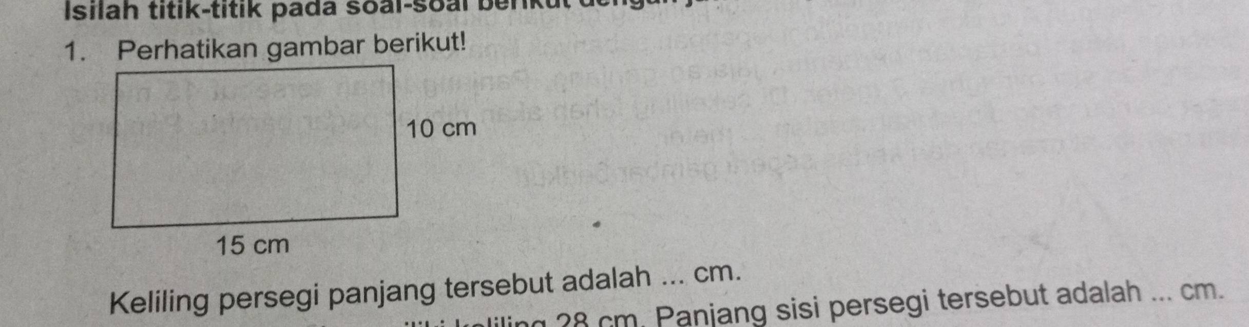 Isilah titik-titik pada soal-soal benkut 
1. Perhatikan gambar berikut! 
Keliling persegi panjang tersebut adalah ... cm. 
ng 28 cm. Panjang sisi persegi tersebut adalah ... cm.