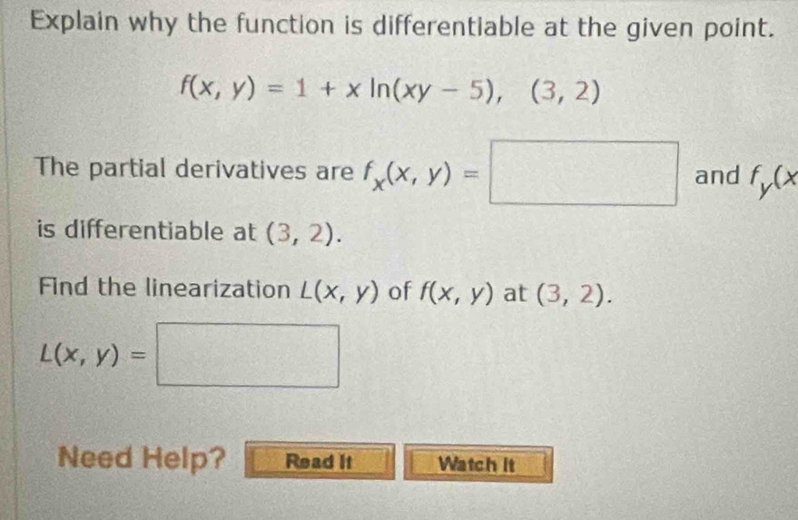 Explain why the function is differentiable at the given point.
f(x,y)=1+xln (xy-5),(3,2)
The partial derivatives are f_x(x,y)=□ and f_y(x
is differentiable at (3,2). 
Find the linearization L(x,y) of f(x,y) at (3,2).
L(x,y)=□
Need Help? Read It Watch it