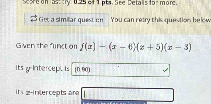 Score on last try: 0.25 of 1 pts. See Detalls for more. 
Get a similar question You can retry this question below 
Given the function f(x)=(x-6)(x+5)(x-3)
its y-intercept is (0,90)
its x-intercepts are □
111°