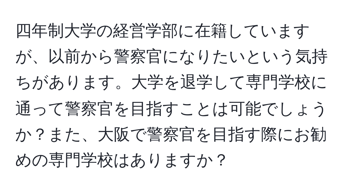 四年制大学の経営学部に在籍していますが、以前から警察官になりたいという気持ちがあります。大学を退学して専門学校に通って警察官を目指すことは可能でしょうか？また、大阪で警察官を目指す際にお勧めの専門学校はありますか？