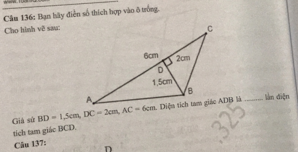 Bạn hãy điền số thích hợp vào ô trống. 
Cho hình vẽ sau: 
Giả sử BD=1,5cm, DC=2cm, AC=6cm
lần diện 
tích tam giác BCD. 
Câu 137:
D