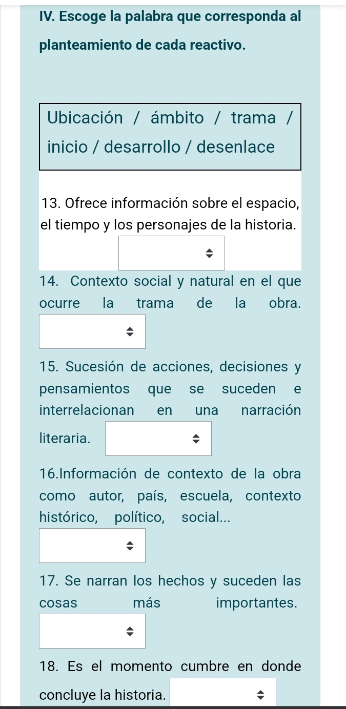 Escoge la palabra que corresponda al 
planteamiento de cada reactivo. 
Ubicación / ámbito / trama / 
inicio / desarrollo / desenlace 
13. Ofrece información sobre el espacio, 
el tiempo y los personajes de la historia. 
14. Contexto social y natural en el que 
ocurre la trama de la obra 
15. Sucesión de acciones, decisiones y 
pensamientos que se suceden e 
interrelacionan en una narración 
literaria. 
16.Información de contexto de la obra 
como autor, país, escuela, contexto 
histórico, político, social... 
17. Se narran los hechos y suceden las 
cosas más importantes. 
18. Es el momento cumbre en donde 
concluye la historia.