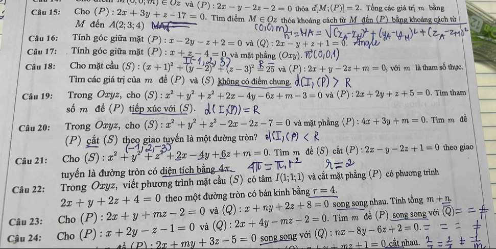 (0,0;m)∈ Oz và (P) : 2x-y-2z-2=0 thỏa d[M;(P)]=2.  Tổng các giá trị m bằng
Câu 15: : Cho (P) : 2x+3y+z-17=0 Tìm điểm M∈ Oz thỏa khoảng cách từ M đến (P) bằng khoảng cách từ
M đến A(2;3;4)
Câu 16: Tính góc giữa mặt (P) : x-2y-z+2=0 và 2): 2x-y+z+1=0
Câu 17: . Tính góc giữa mặt (P) : x+z-4=0 và mặt phẳng (Oxy
Câu 18: Cho mặt cầu (S) : (x+1)^2+(y-2)^2+(z-3) ≌ 2^(supset)):2x+y-2z+m=0 , với m là tham số thực.
Tìm các giá trị của m đề (P) và (S) không có điểm chung.
Câu 19:  Trong Oxyz, cho (S) : x^2+y^2+z^2+2x-4y-6z+m-3=0 và (P): 2x+2y+z+5=0. Tìm tham
số m đề (P) tiếp xúc với (S).
Câu 20: Trong Oxyz, cho (S) : x^2+y^2+z^2-2x-2z-7=0 và mặt phẳng (P) : 4x+3y+m=0. Tìm m đề
(P) cắt (S) theo giao tuyến là một đường tròn?
Câu 21: Cho (S) : x^2+y^2+z^2+2x-4y+6z+m=0. Tìm m đề (S) cắt (P) : 2x-y-2z+1=0 theo giao
tuyến là đường tròn có diện tích bằn  4π.
Câu 22: Trong Oxyz, viết phương trình mặt cầu (S) có tâm I(1;1;1) và cắt mặt phẳng (P) có phương trình
2x+y+2z+4=0 theo một đường tròn có bán kính bằng r=4.
Câu 23: Cho (P) : 2x+y+mz-2=0 và (Q):x+ny+2z+8=0 song song nhau. Tính tổng m+n.
Câu 24: Cho (P) : x+2y-z-1=0 và Q):2x+4y-mz-2=0 (Q):nx-8y-6z+2=0.=. Tìm m đề (P) song song với
(P)· 2x+my+3z-5=0 song song với
_ mz+1=0 cắt nhau.