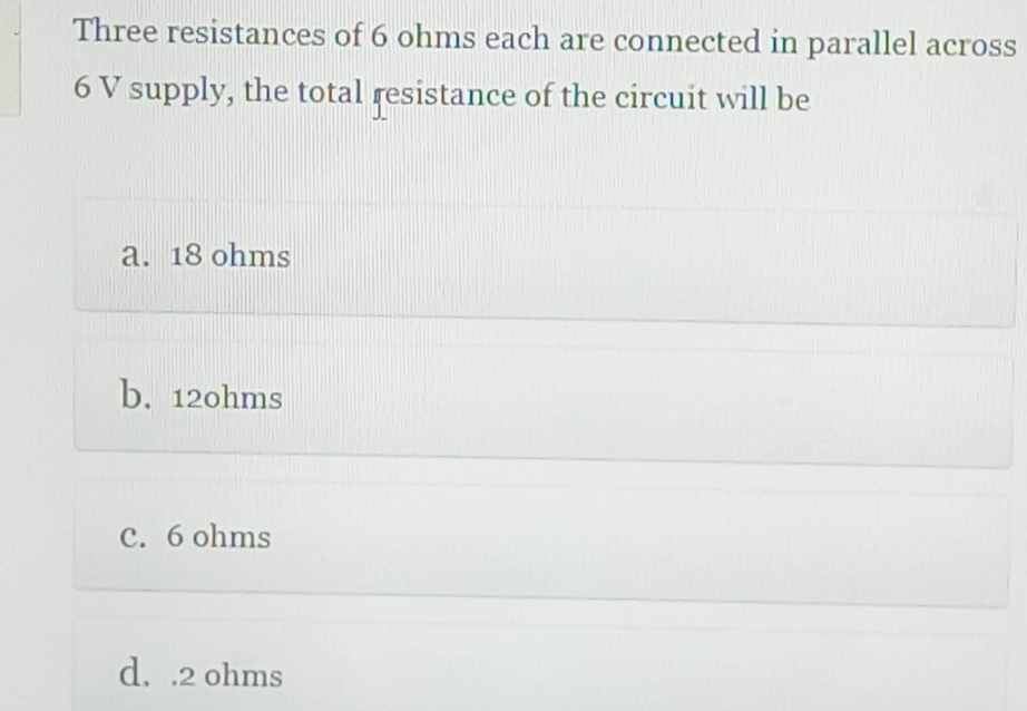 Three resistances of 6 ohms each are connected in parallel across
6 V supply, the total resistance of the circuit will be
a. 18 ohms
b. 12ohms
C. 6 ohms
d. . 2 ohms