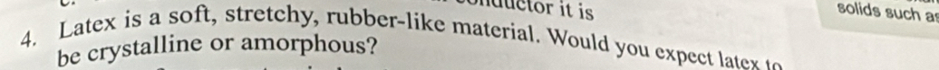 ductor it is 
solids such as 
4. Latex is a soft stretch y, rubber-like material. Would you expect lat 
be crystalline or amorphous?