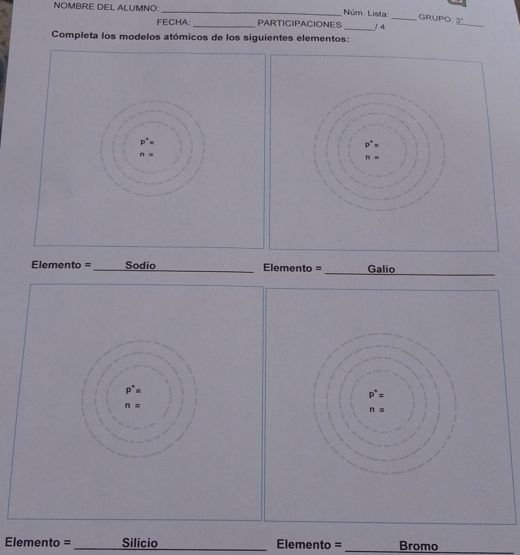 NOMBRE DEL ALUMNO:_ __/ 4_
Núm. Lista: GRUPO 3°
FECHA: PARTICIPACIONES
_
Completa los modelos atómicos de los siguientes elementos:
p^+=
n=
Elemento = _Sodio_ Elemento = _Galio
_
p^+=
n=
Elemento = _Silicio _Elemento = _Bromo_