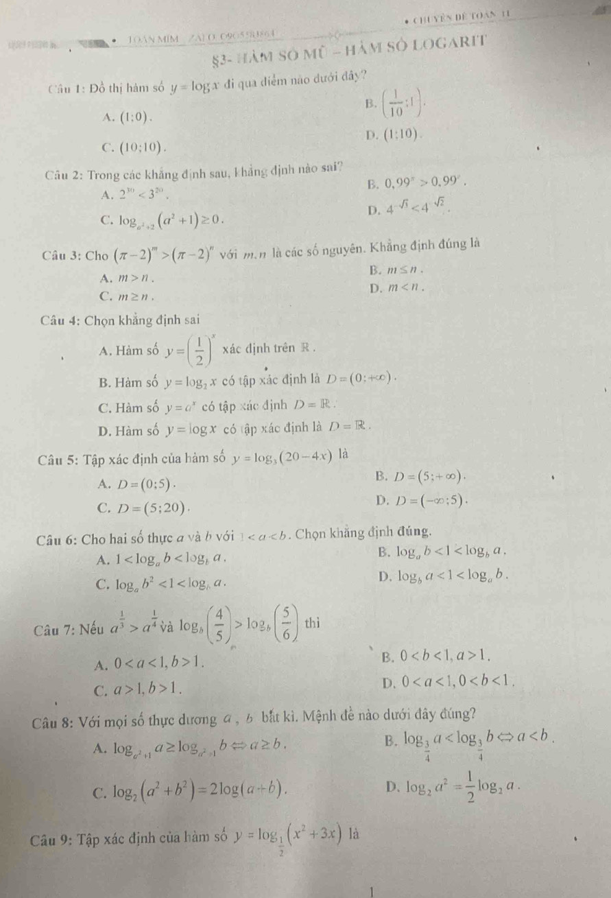 Chu vên đề toàn 11
TOAN MIM ZA] O. O9O5583864
53- hàm số mũ - hàm sở logarit
Cầu 1: Đồ thị hàm số y=log x đi qua điểm não dưới đây?
B. ( 1/10 :1).
A. (1:0).
D. (1:10).
C. (10;10).
Câu 2: Trong các khẳng định sau, khẳng định nào sai?
B. 0,99^(π)>0.99°.
A. 2^(30)<3^(20).
D. 4^(-sqrt(3))<4^(-sqrt(2)).
C. log _a^2+2(a^2+1)≥ 0.
Câu 3: Cho (π -2)^m>(π -2)^n với min là các số nguyên. Khẳng định đúng là
B. m≤ n.
A. m>n.
C. m≥ n.
D. m
Câu 4: Chọn khẳng định sai
A. Hàm số y=( 1/2 )^x xác định trên R.
B. Hàm số y=log _2x có tập xác định là D=(0;+∈fty ).
C. Hàm số y=a^x có tập xác định D=R.
D. Hàm số y=log x có tập xác định là D=R.
Câu 5: Tập xác định của hàm số y=log _3(20-4x) là
A. D=(0;5).
B. D=(5;+∈fty ).
C. D=(5;20).
D. D=(-∈fty ;5).
Câu 6: Cho hai số thực đ và bvoi1. Chọn khăng định đúng.
A. 1
B. log _ab<1<log _ba.
C. log _ab^2<1<log _ba.
D. log _ba<1<log _ab.
Câu 7: Nếu a^(frac 1)3>a^(frac 1)4 và log _b( 4/5 )>log _b( 5/6 ) thì
A. 01.
B. 01.
C. a>1,b>1. D. 0
Câu 8: Với mọi số thực dương 4 , 6 bắt kì. Mệnh đề nào dưới đây đúng?
A. log _a^2+1a≥ log _a^2+1bLeftrightarrow a≥ b.
B. log _ 3/4 a
D.
C. log _2(a^2+b^2)=2log (a+b). log _2a^2= 1/2 log _2a.
Câu 9: Tập xác định của hàm số y=log _ 1/2 (x^2+3x) là
1
