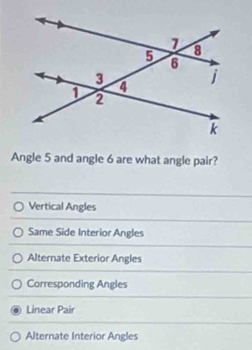 Angle 5 and angle 6 are what angle pair?
Vertical Angles
Same Side Interior Angles
Alternate Exterior Angles
Corresponding Angles
Linear Pair
Alternate Interior Angles