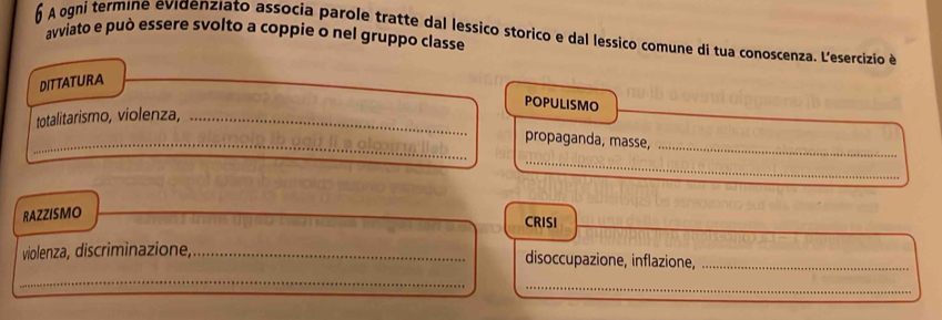 A ogni termine evidenziato associa parole tratte dal lessico storico e dal lessico comune di tua conoscenza. L'esercizio é 
avviato e può essere svolto a coppie o nel gruppo classe 
DITTATURA 
POPULISMO 
totalitarismo, violenza,_ 
_propaganda, masse, 
_ 
_ 
RAZZISMO 
_ 
CRISI 
violenza, discriminazione,_ 
disoccupazione, inflazione,_ 
_ 
_