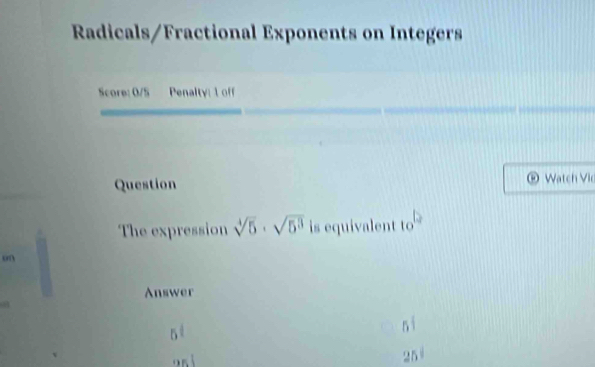 Radicals/Fractional Exponents on Integers 
Score: 0/S Penalty: 1 off 
Question Watch Vi 
. 
The expression sqrt[4](5)· sqrt(5^3) is equivalent to 
on 
Answer
5^t
25