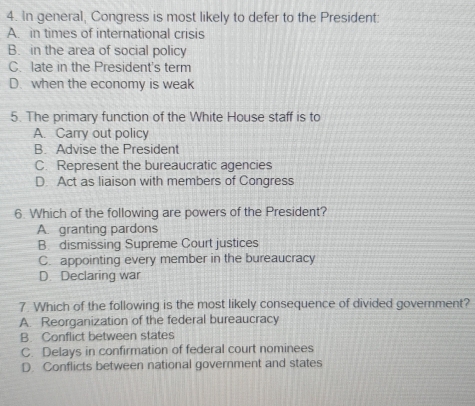 In general, Congress is most likely to defer to the President:
A. in times of international crisis
B. in the area of social policy
C. late in the President's term
D. when the economy is weak
5. The primary function of the White House staff is to
A. Carry out policy
B. Advise the President
C. Represent the bureaucratic agencies
D. Act as liaison with members of Congress
6. Which of the following are powers of the President?
A. granting pardons
B. dismissing Supreme Court justices
C appointing every member in the bureaucracy
D. Declaring war
7. Which of the following is the most likely consequence of divided government?
A. Reorganization of the federal bureaucracy
B. Conflict between states
C. Delays in confirmation of federal court nominees
D. Conflicts between national government and states