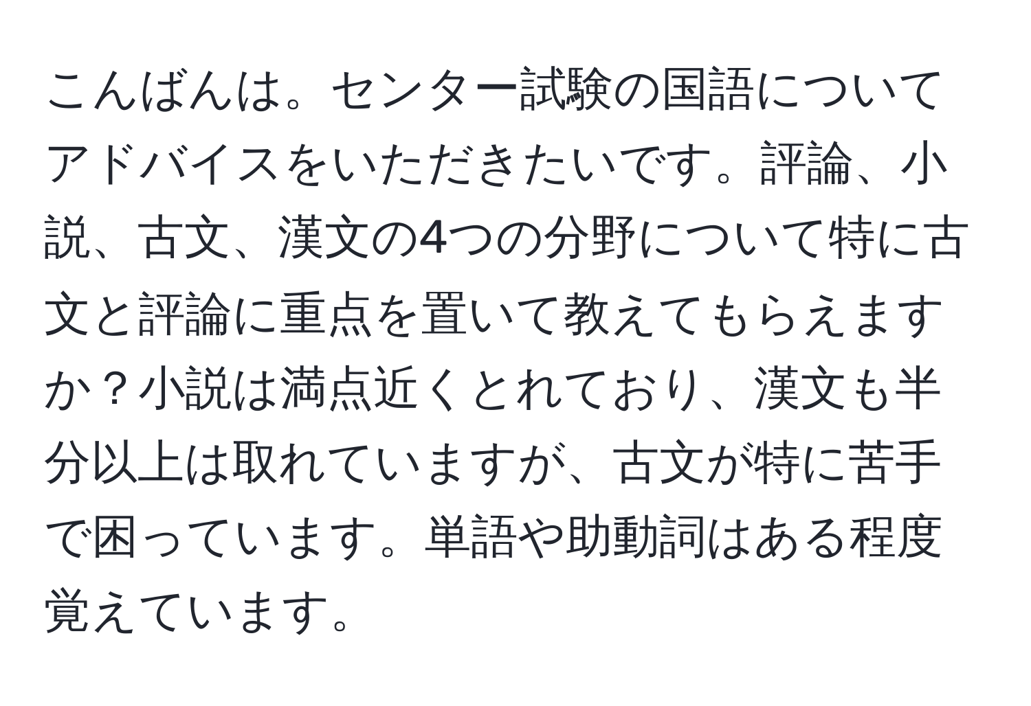 こんばんは。センター試験の国語についてアドバイスをいただきたいです。評論、小説、古文、漢文の4つの分野について特に古文と評論に重点を置いて教えてもらえますか？小説は満点近くとれており、漢文も半分以上は取れていますが、古文が特に苦手で困っています。単語や助動詞はある程度覚えています。