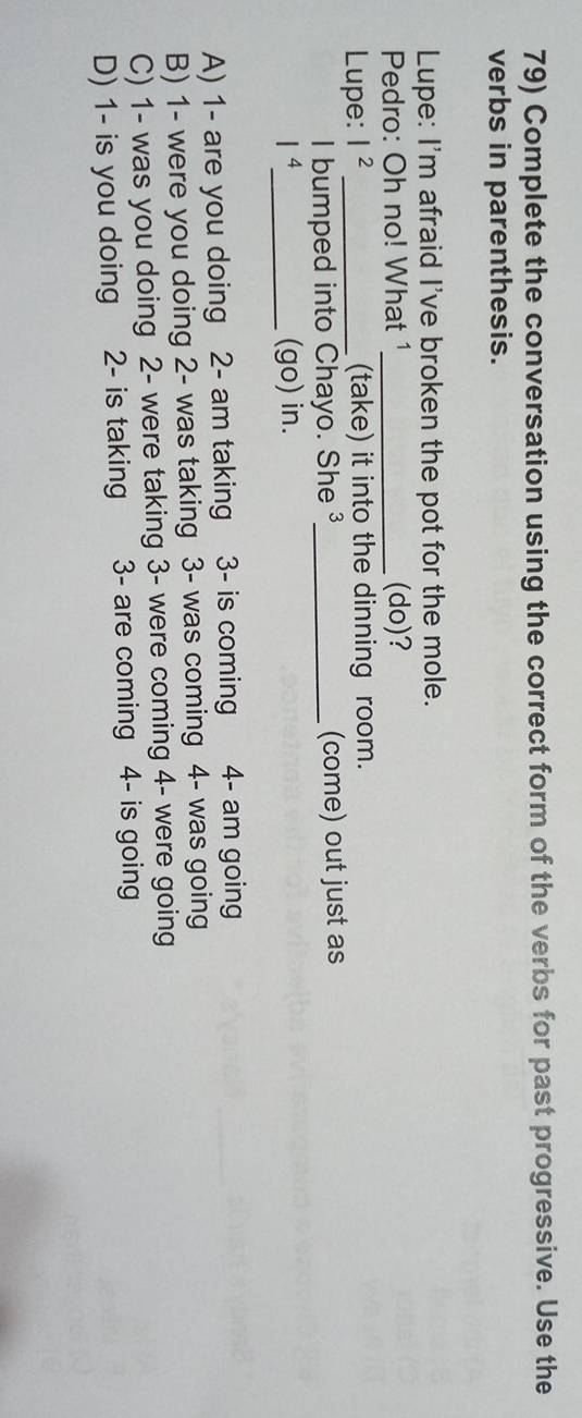 Complete the conversation using the correct form of the verbs for past progressive. Use the
verbs in parenthesis.
Lupe: I'm afraid I've broken the pot for the mole.
Pedro: Oh no! What 1_ (do)?
Lupe: I^2 _ (take) it into the dinning room.
I bumped into Chayo. She ` _(come) out just as
| 4 _ (go) in.
A) 1 - are you doing 2 - am taking 3 - is coming 4 - am going
B) 1 - were you doing 2 - was taking 3 - was coming 4 - was going
C) 1 - was you doing 2 - were taking 3 - were coming 4 - were going
D) 1 - is you doing 2 - is taking 3 - are coming 4 - is going